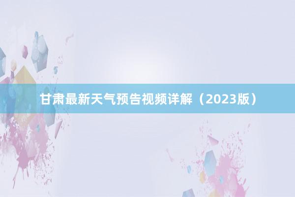 甘肃最新天气预告视频详解（2023版）